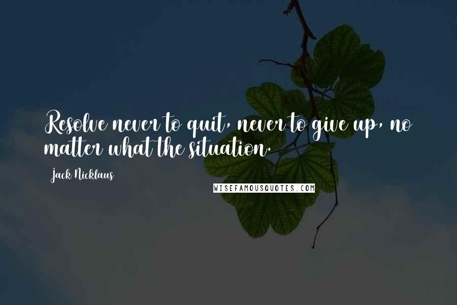 Jack Nicklaus Quotes: Resolve never to quit, never to give up, no matter what the situation.