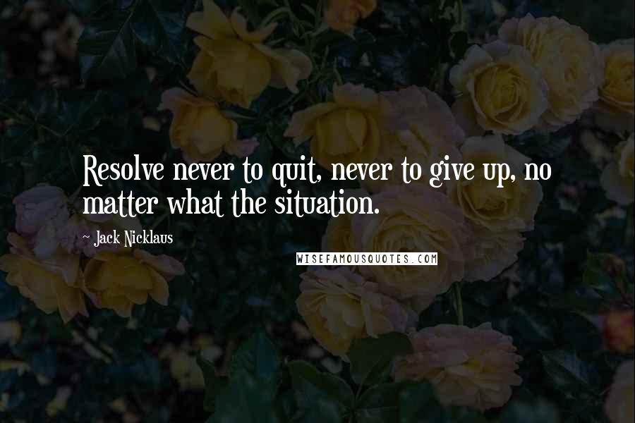 Jack Nicklaus Quotes: Resolve never to quit, never to give up, no matter what the situation.