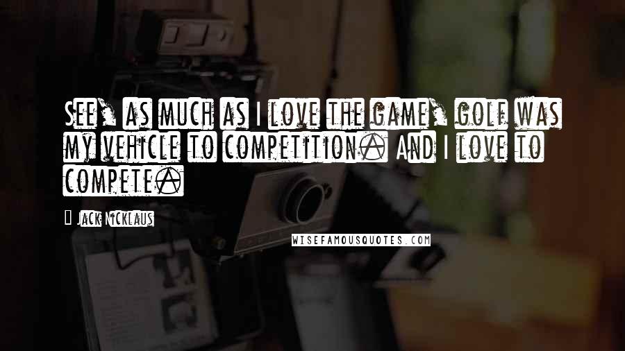 Jack Nicklaus Quotes: See, as much as I love the game, golf was my vehicle to competition. And I love to compete.