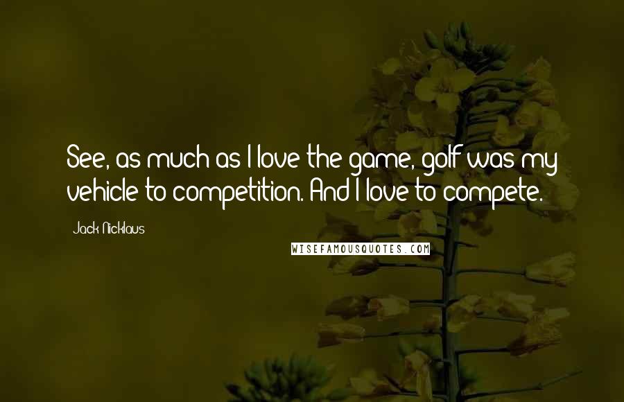 Jack Nicklaus Quotes: See, as much as I love the game, golf was my vehicle to competition. And I love to compete.