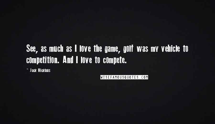 Jack Nicklaus Quotes: See, as much as I love the game, golf was my vehicle to competition. And I love to compete.