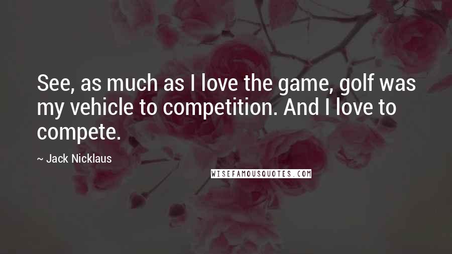 Jack Nicklaus Quotes: See, as much as I love the game, golf was my vehicle to competition. And I love to compete.