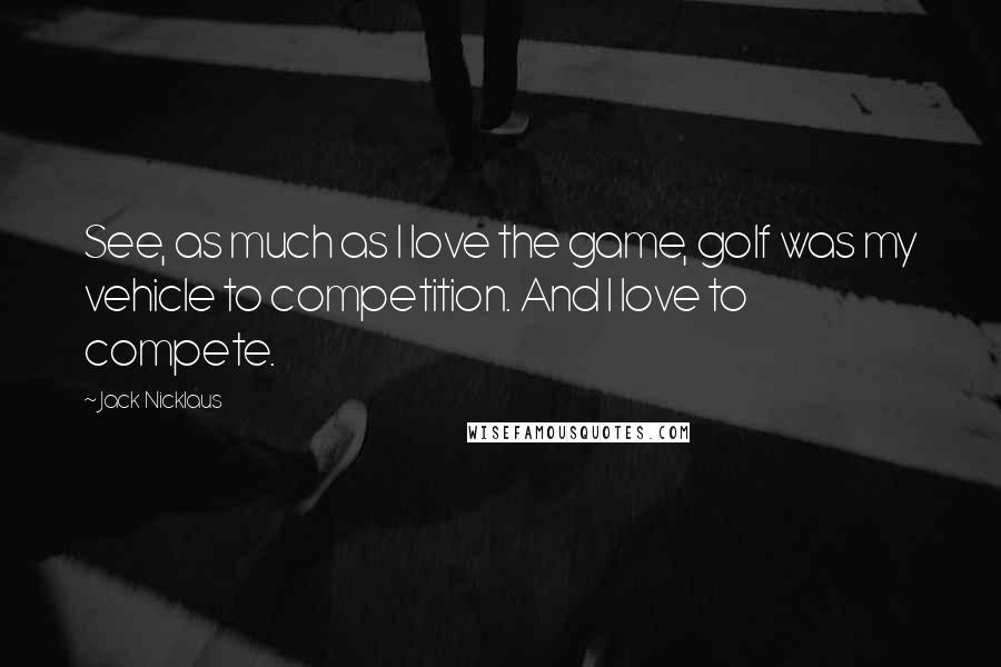 Jack Nicklaus Quotes: See, as much as I love the game, golf was my vehicle to competition. And I love to compete.