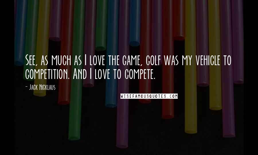 Jack Nicklaus Quotes: See, as much as I love the game, golf was my vehicle to competition. And I love to compete.