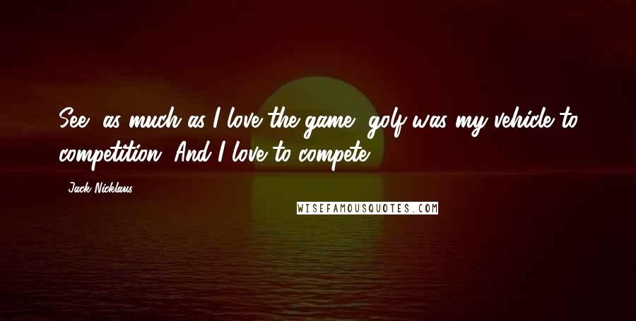 Jack Nicklaus Quotes: See, as much as I love the game, golf was my vehicle to competition. And I love to compete.