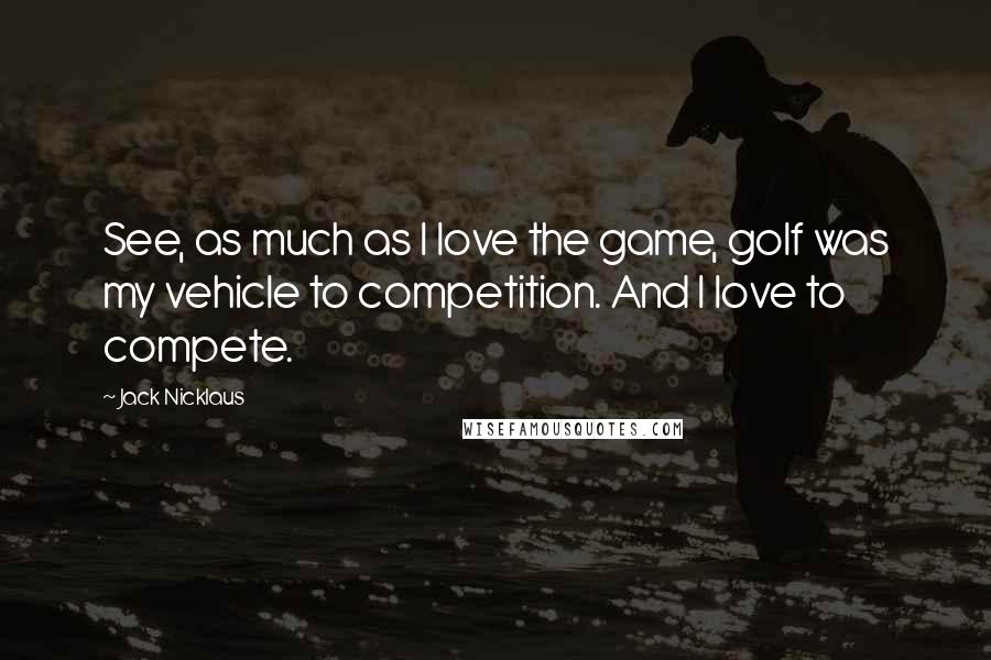 Jack Nicklaus Quotes: See, as much as I love the game, golf was my vehicle to competition. And I love to compete.