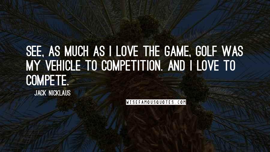 Jack Nicklaus Quotes: See, as much as I love the game, golf was my vehicle to competition. And I love to compete.