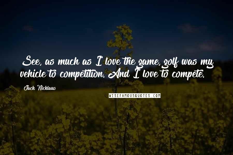 Jack Nicklaus Quotes: See, as much as I love the game, golf was my vehicle to competition. And I love to compete.