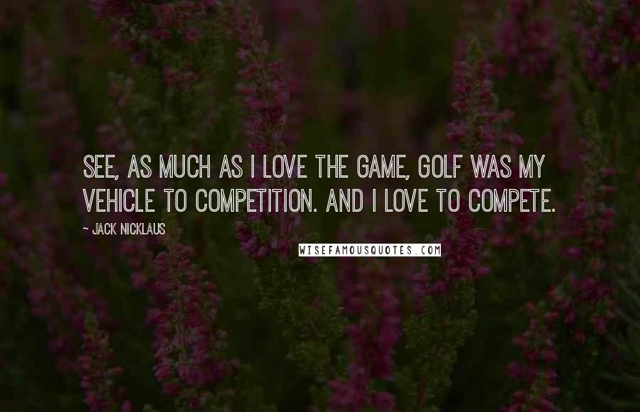 Jack Nicklaus Quotes: See, as much as I love the game, golf was my vehicle to competition. And I love to compete.
