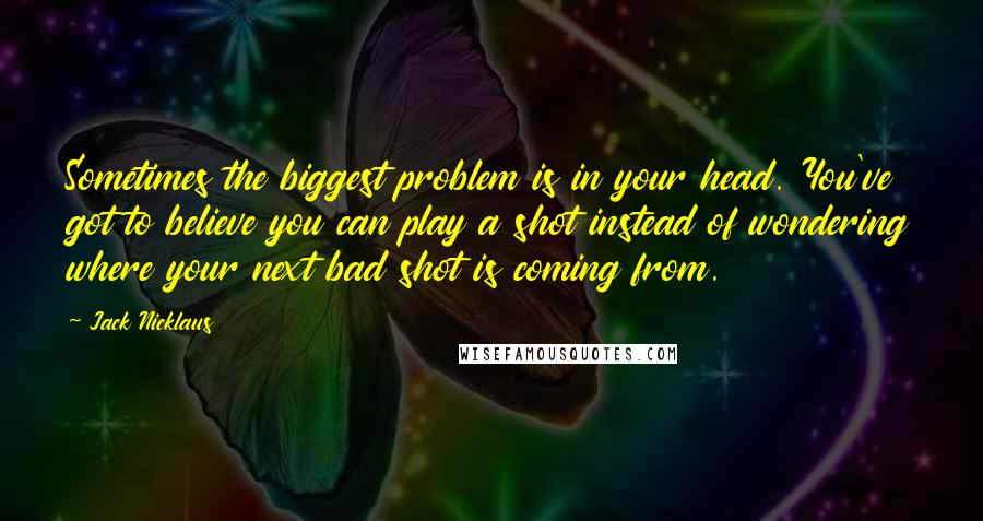 Jack Nicklaus Quotes: Sometimes the biggest problem is in your head. You've got to believe you can play a shot instead of wondering where your next bad shot is coming from.