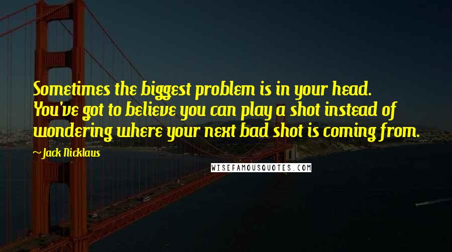 Jack Nicklaus Quotes: Sometimes the biggest problem is in your head. You've got to believe you can play a shot instead of wondering where your next bad shot is coming from.