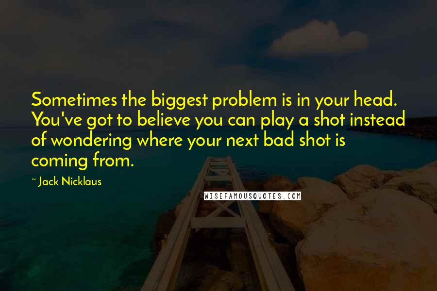 Jack Nicklaus Quotes: Sometimes the biggest problem is in your head. You've got to believe you can play a shot instead of wondering where your next bad shot is coming from.