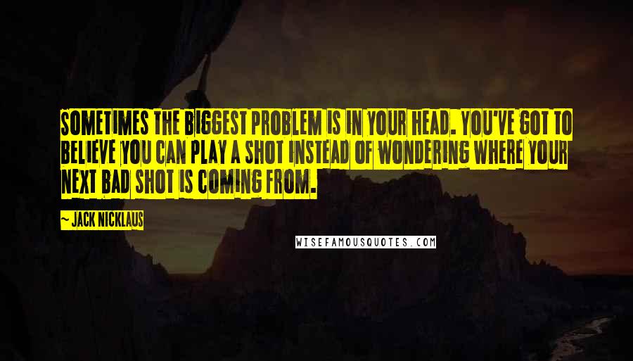 Jack Nicklaus Quotes: Sometimes the biggest problem is in your head. You've got to believe you can play a shot instead of wondering where your next bad shot is coming from.