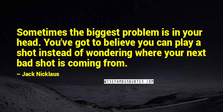 Jack Nicklaus Quotes: Sometimes the biggest problem is in your head. You've got to believe you can play a shot instead of wondering where your next bad shot is coming from.