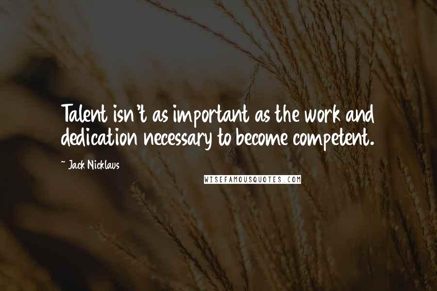 Jack Nicklaus Quotes: Talent isn't as important as the work and dedication necessary to become competent.