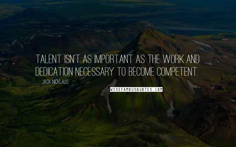 Jack Nicklaus Quotes: Talent isn't as important as the work and dedication necessary to become competent.