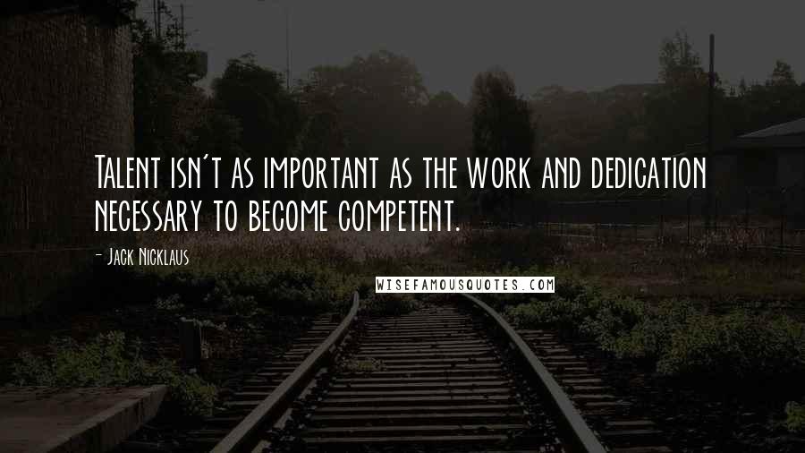 Jack Nicklaus Quotes: Talent isn't as important as the work and dedication necessary to become competent.