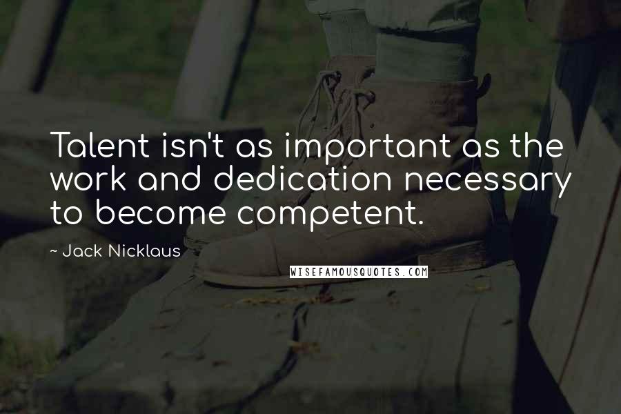 Jack Nicklaus Quotes: Talent isn't as important as the work and dedication necessary to become competent.