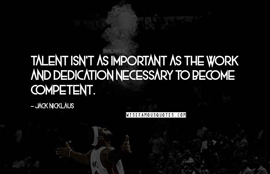 Jack Nicklaus Quotes: Talent isn't as important as the work and dedication necessary to become competent.