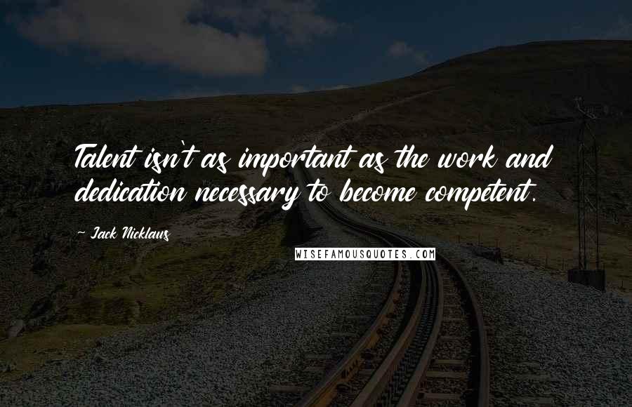Jack Nicklaus Quotes: Talent isn't as important as the work and dedication necessary to become competent.