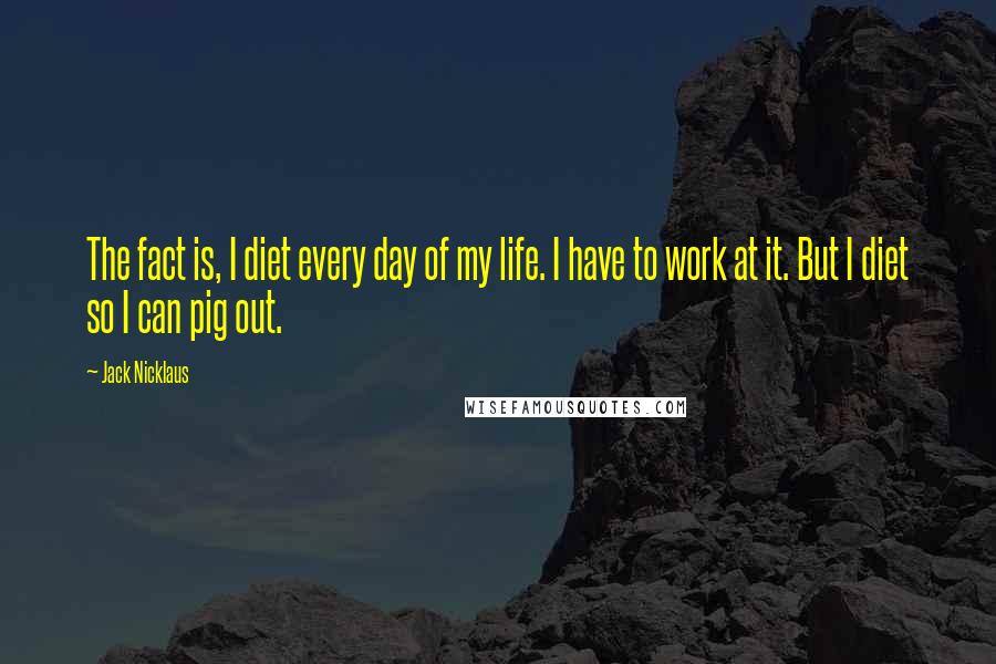 Jack Nicklaus Quotes: The fact is, I diet every day of my life. I have to work at it. But I diet so I can pig out.