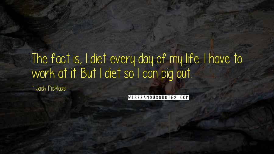 Jack Nicklaus Quotes: The fact is, I diet every day of my life. I have to work at it. But I diet so I can pig out.