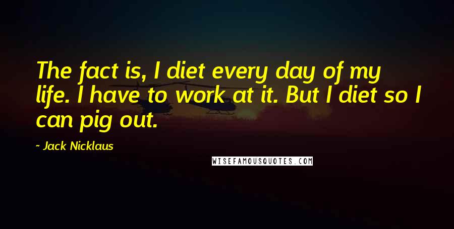 Jack Nicklaus Quotes: The fact is, I diet every day of my life. I have to work at it. But I diet so I can pig out.