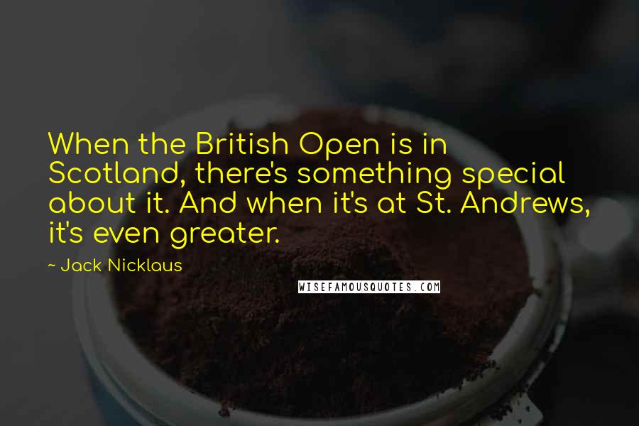 Jack Nicklaus Quotes: When the British Open is in Scotland, there's something special about it. And when it's at St. Andrews, it's even greater.