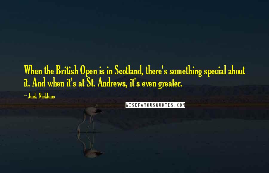 Jack Nicklaus Quotes: When the British Open is in Scotland, there's something special about it. And when it's at St. Andrews, it's even greater.