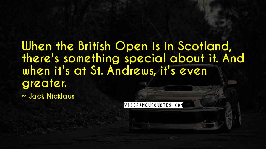 Jack Nicklaus Quotes: When the British Open is in Scotland, there's something special about it. And when it's at St. Andrews, it's even greater.