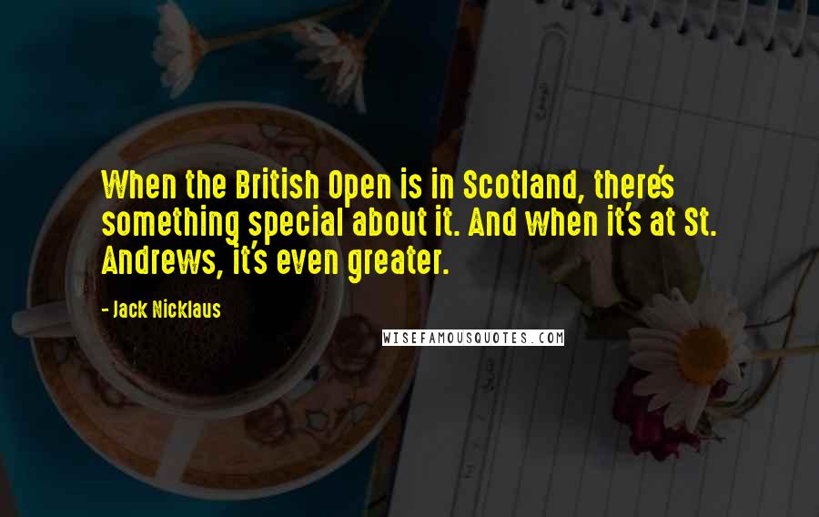 Jack Nicklaus Quotes: When the British Open is in Scotland, there's something special about it. And when it's at St. Andrews, it's even greater.