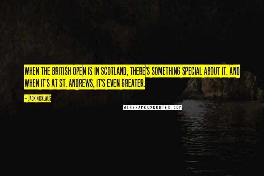 Jack Nicklaus Quotes: When the British Open is in Scotland, there's something special about it. And when it's at St. Andrews, it's even greater.