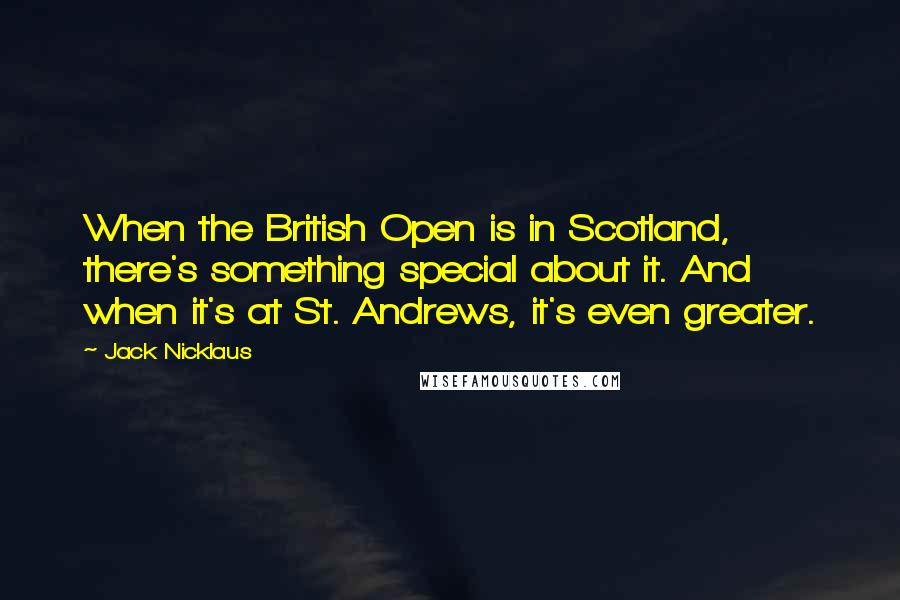 Jack Nicklaus Quotes: When the British Open is in Scotland, there's something special about it. And when it's at St. Andrews, it's even greater.