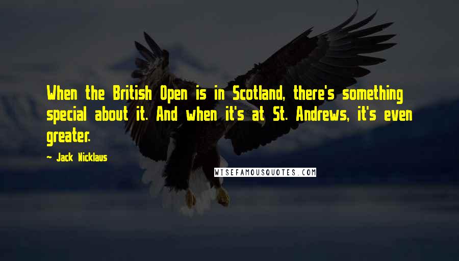 Jack Nicklaus Quotes: When the British Open is in Scotland, there's something special about it. And when it's at St. Andrews, it's even greater.