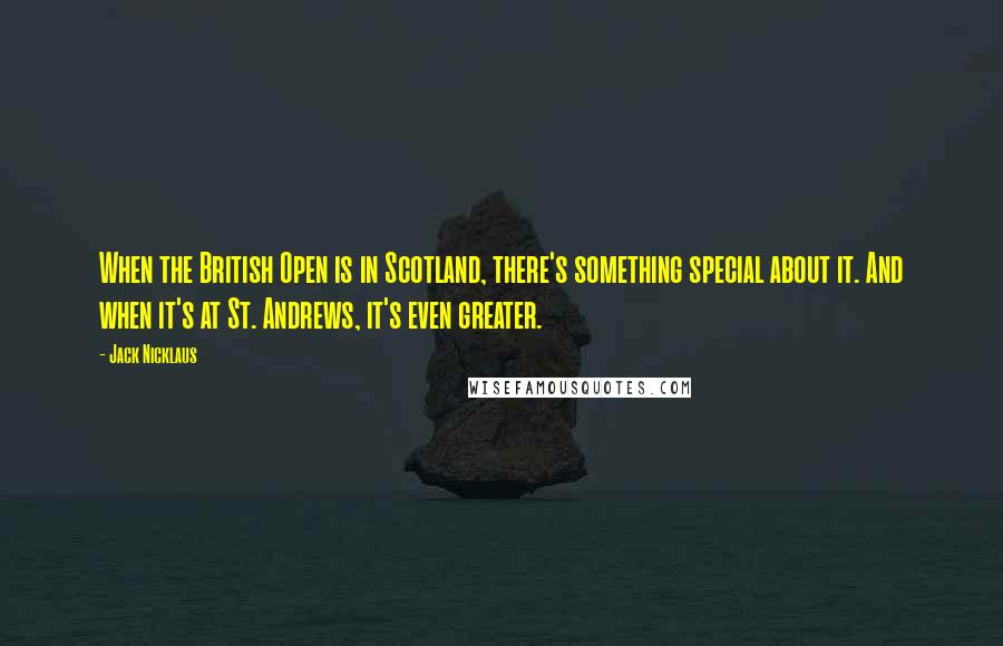 Jack Nicklaus Quotes: When the British Open is in Scotland, there's something special about it. And when it's at St. Andrews, it's even greater.