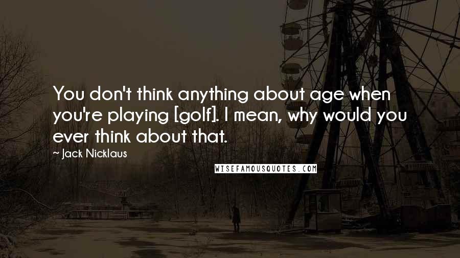 Jack Nicklaus Quotes: You don't think anything about age when you're playing [golf]. I mean, why would you ever think about that.