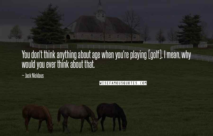 Jack Nicklaus Quotes: You don't think anything about age when you're playing [golf]. I mean, why would you ever think about that.