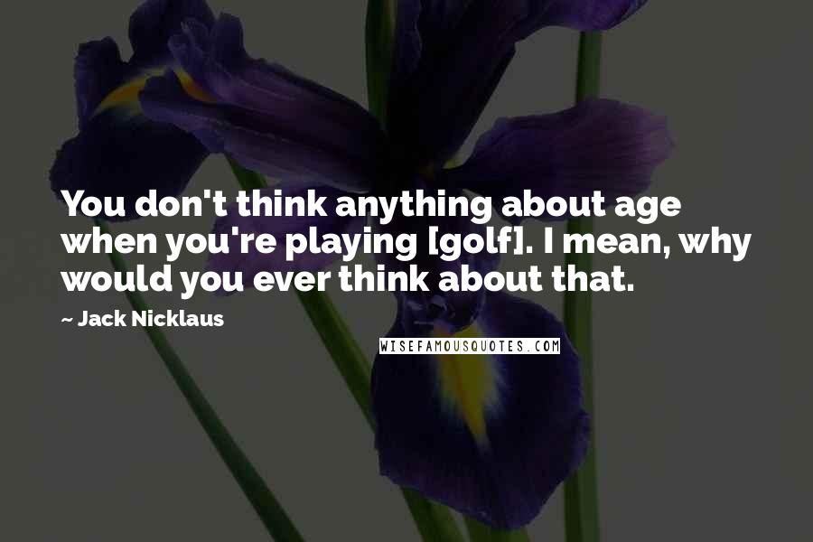 Jack Nicklaus Quotes: You don't think anything about age when you're playing [golf]. I mean, why would you ever think about that.