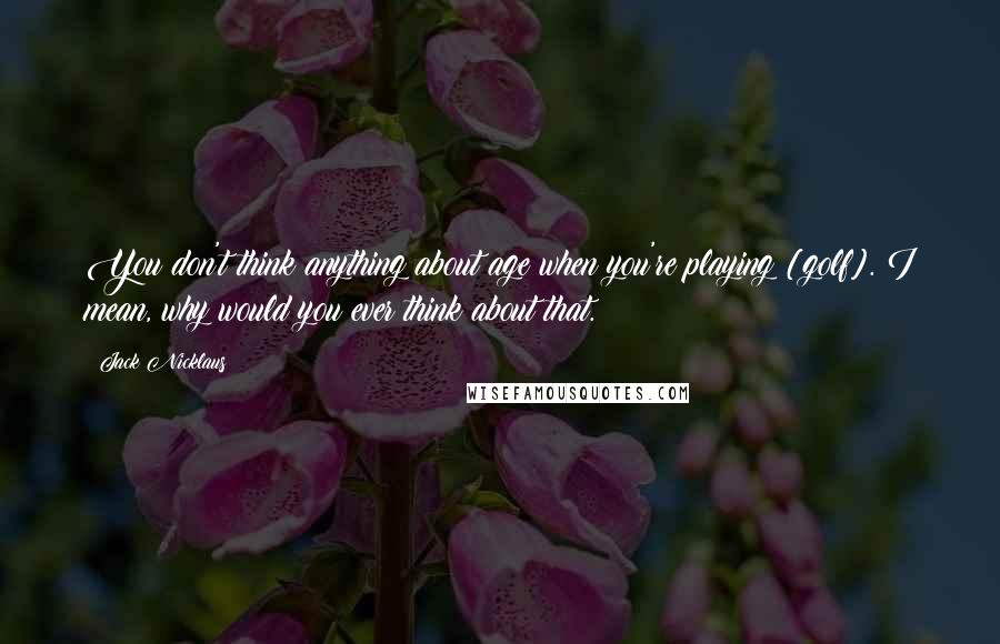 Jack Nicklaus Quotes: You don't think anything about age when you're playing [golf]. I mean, why would you ever think about that.