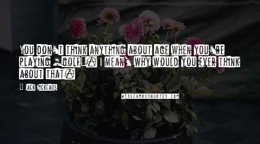 Jack Nicklaus Quotes: You don't think anything about age when you're playing [golf]. I mean, why would you ever think about that.