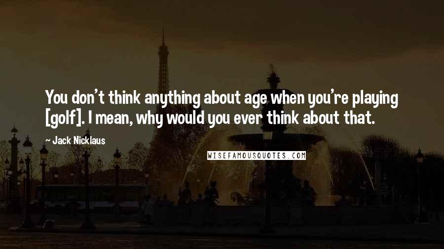 Jack Nicklaus Quotes: You don't think anything about age when you're playing [golf]. I mean, why would you ever think about that.