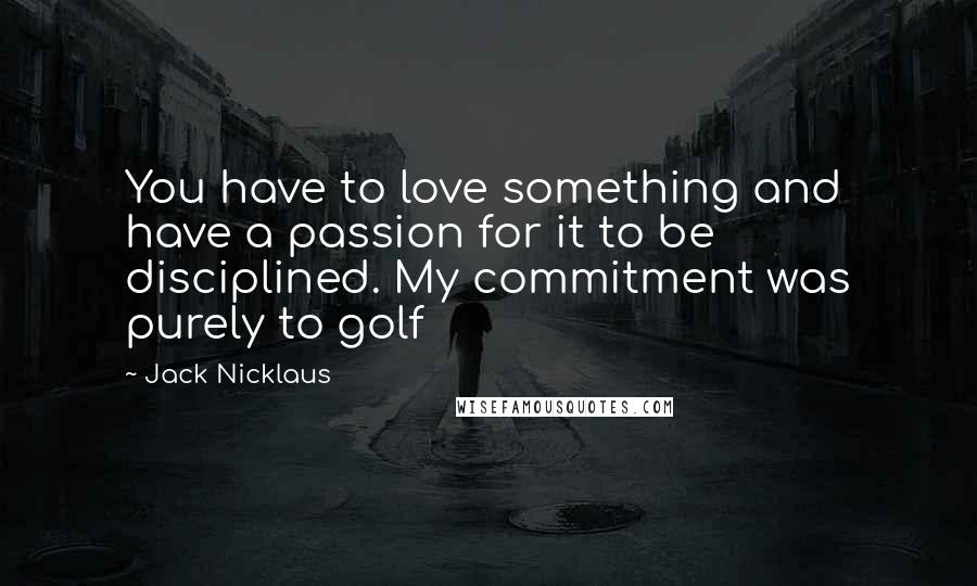 Jack Nicklaus Quotes: You have to love something and have a passion for it to be disciplined. My commitment was purely to golf