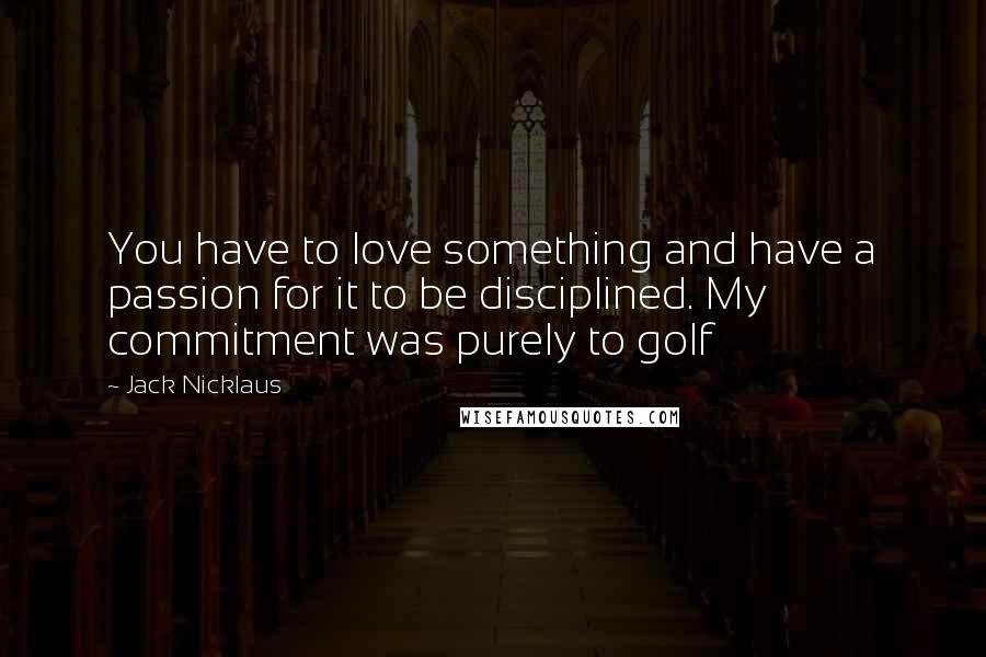 Jack Nicklaus Quotes: You have to love something and have a passion for it to be disciplined. My commitment was purely to golf