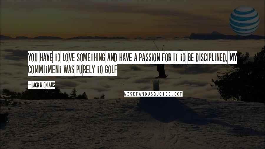 Jack Nicklaus Quotes: You have to love something and have a passion for it to be disciplined. My commitment was purely to golf