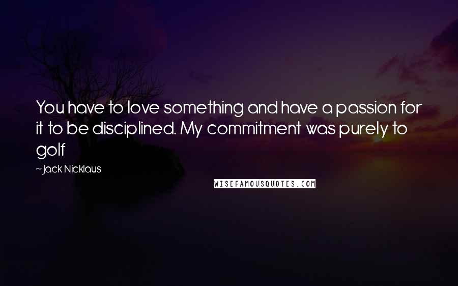 Jack Nicklaus Quotes: You have to love something and have a passion for it to be disciplined. My commitment was purely to golf