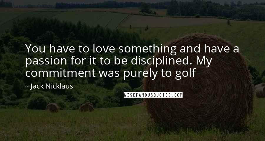 Jack Nicklaus Quotes: You have to love something and have a passion for it to be disciplined. My commitment was purely to golf