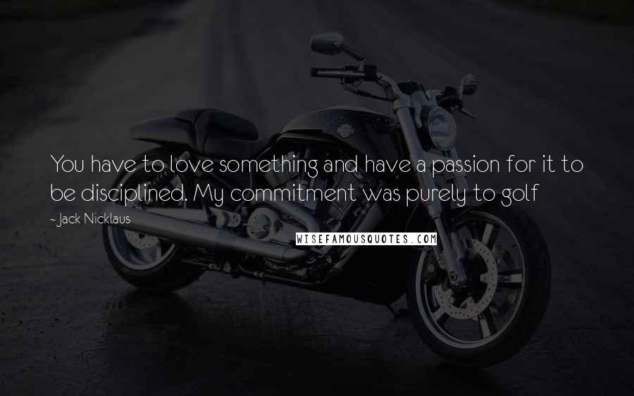 Jack Nicklaus Quotes: You have to love something and have a passion for it to be disciplined. My commitment was purely to golf