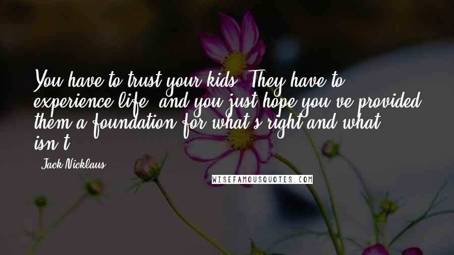 Jack Nicklaus Quotes: You have to trust your kids. They have to experience life, and you just hope you've provided them a foundation for what's right and what isn't.