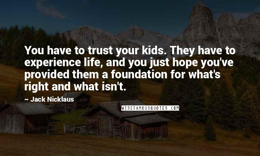 Jack Nicklaus Quotes: You have to trust your kids. They have to experience life, and you just hope you've provided them a foundation for what's right and what isn't.