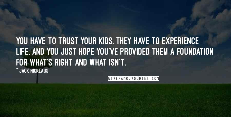 Jack Nicklaus Quotes: You have to trust your kids. They have to experience life, and you just hope you've provided them a foundation for what's right and what isn't.